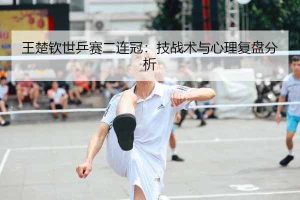 王楚钦世乒赛二连冠：技战术与心理复盘分析